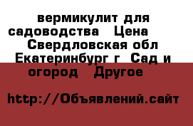 вермикулит для садоводства › Цена ­ 600 - Свердловская обл., Екатеринбург г. Сад и огород » Другое   